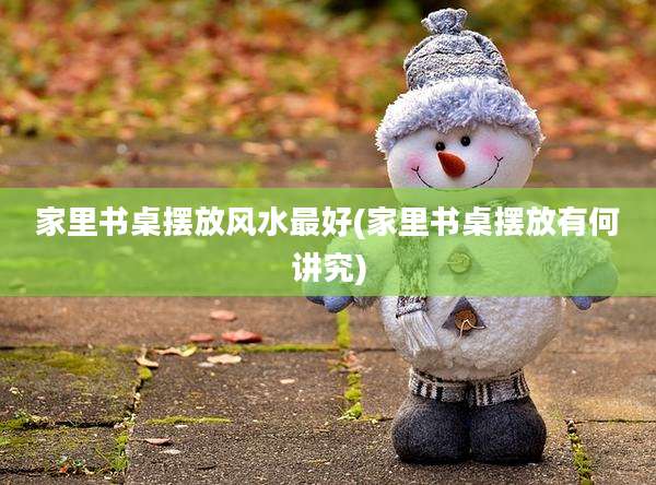家里书桌摆放风水最好(家里书桌摆放有何讲究)