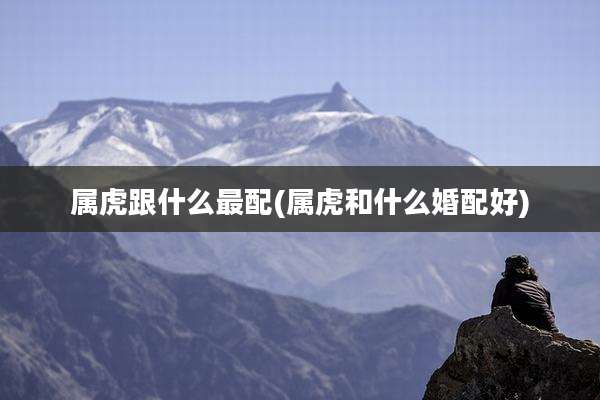 属虎跟什么最配(属虎和什么婚配好)