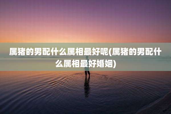 属猪的男配什么属相最好呢(属猪的男配什么属相最好婚姻)
