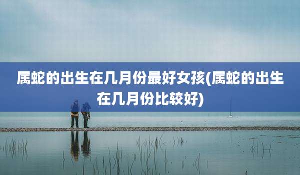 属蛇的出生在几月份最好女孩(属蛇的出生在几月份比较好)