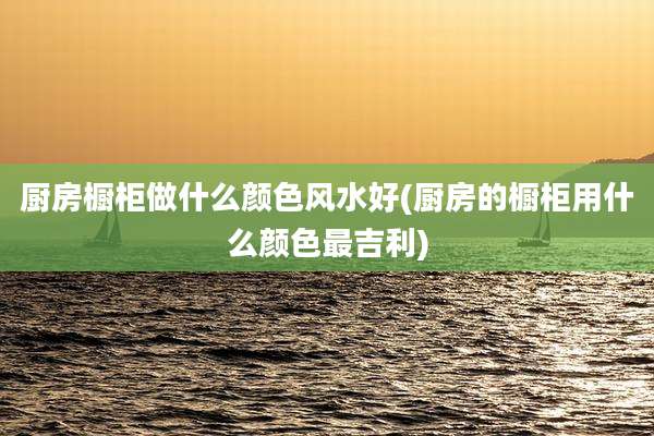 厨房橱柜做什么颜色风水好(厨房的橱柜用什么颜色最吉利)