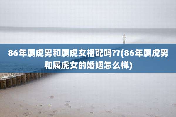 86年属虎男和属虎女相配吗??(86年属虎男和属虎女的婚姻怎么样)
