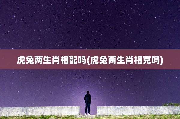 虎兔两生肖相配吗(虎兔两生肖相克吗)