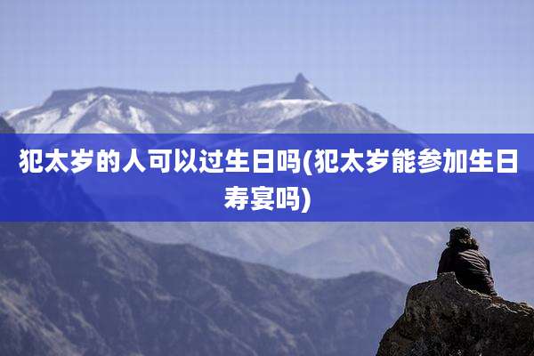犯太岁的人可以过生日吗(犯太岁能参加生日寿宴吗)