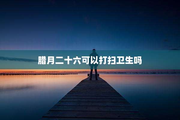 腊月二十六可以打扫卫生吗