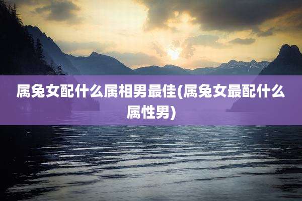 属兔女配什么属相男最佳(属兔女最配什么属性男)