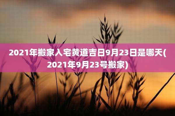 2021年搬家入宅黄道吉日9月23日是哪天(2021年9月23号搬家)
