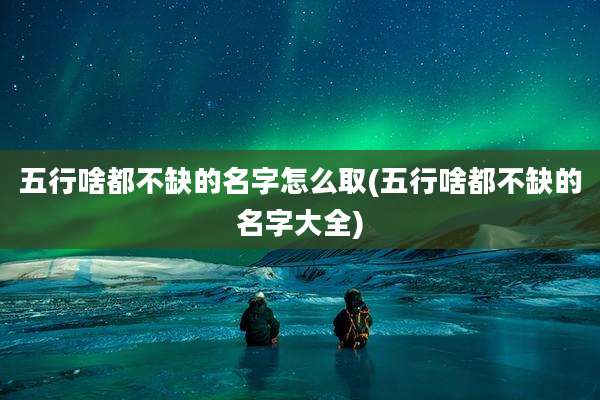 五行啥都不缺的名字怎么取(五行啥都不缺的名字大全)