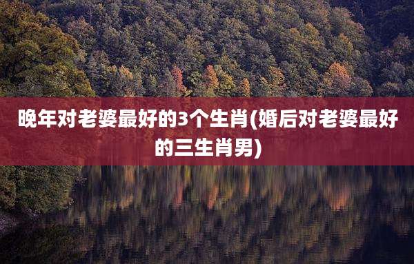 晚年对老婆最好的3个生肖(婚后对老婆最好的三生肖男)