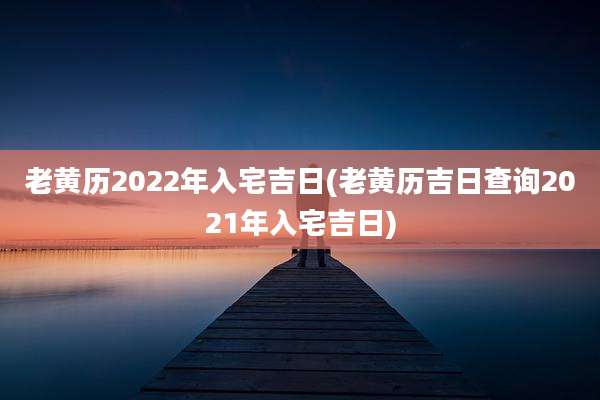 老黄历2022年入宅吉日(老黄历吉日查询2021年入宅吉日)