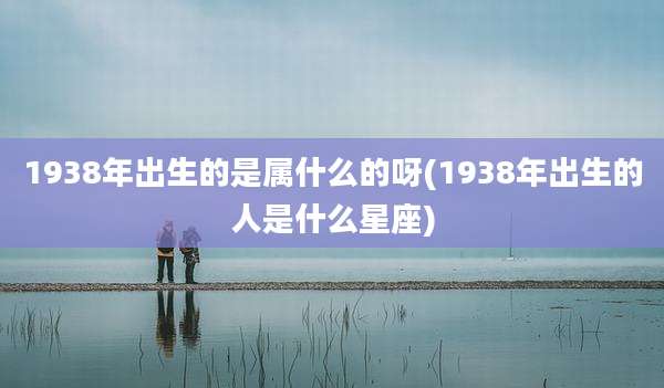 1938年出生的是属什么的呀(1938年出生的人是什么星座)