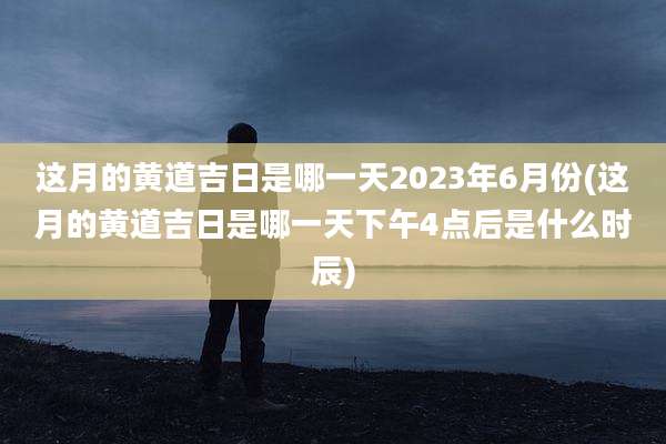 这月的黄道吉日是哪一天2023年6月份(这月的黄道吉日是哪一天下午4点后是什么时辰)