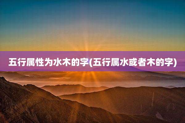 五行属性为水木的字(五行属水或者木的字)