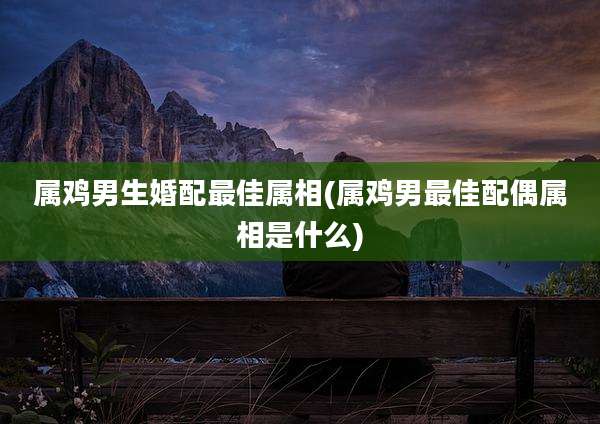 属鸡男生婚配最佳属相(属鸡男最佳配偶属相是什么)