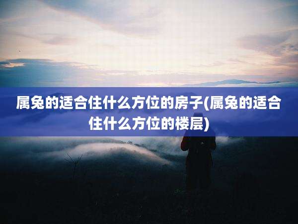 属兔的适合住什么方位的房子(属兔的适合住什么方位的楼层)