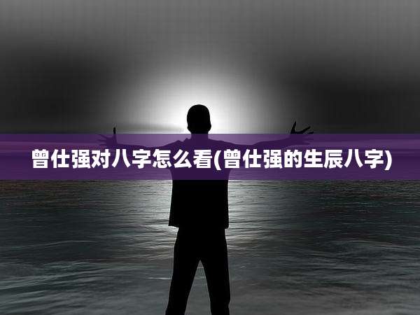曾仕强对八字怎么看(曾仕强的生辰八字)