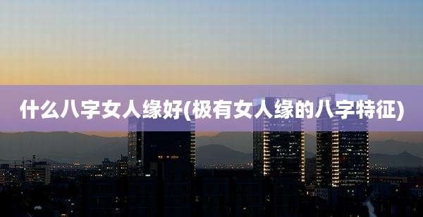 什么八字女人缘好(极有女人缘的八字特征)