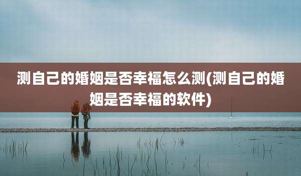 测自己的婚姻是否幸福怎么测(测自己的婚姻是否幸福的软件)