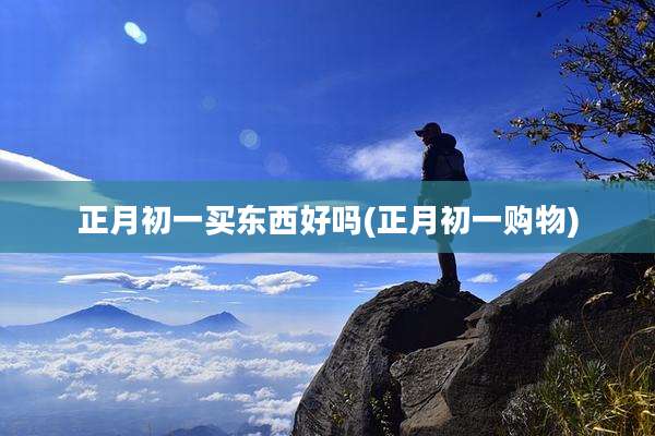 正月初一买东西好吗(正月初一购物)