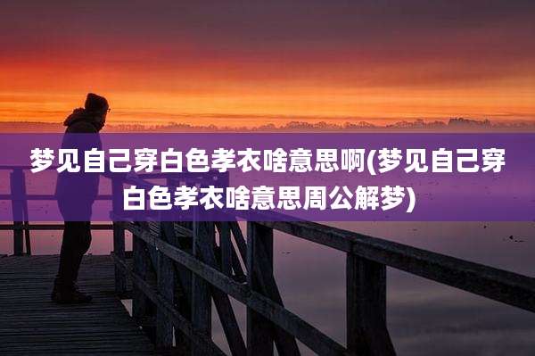 梦见自己穿白色孝衣啥意思啊(梦见自己穿白色孝衣啥意思周公解梦)