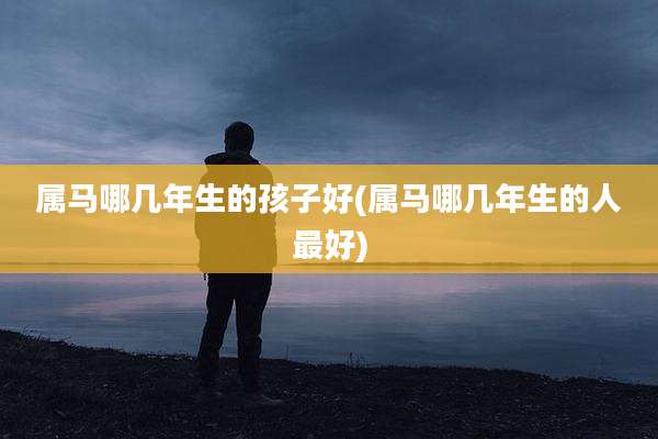 属马哪几年生的孩子好(属马哪几年生的人最好)