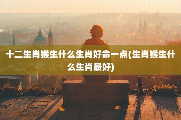 十二生肖猴生什么生肖好命一点(生肖猴生什么生肖最好)