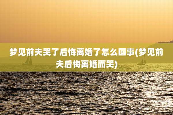 梦见前夫哭了后悔离婚了怎么回事(梦见前夫后悔离婚而哭)