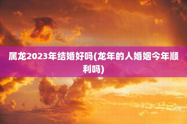 属龙2023年结婚好吗(龙年的人婚姻今年顺利吗)