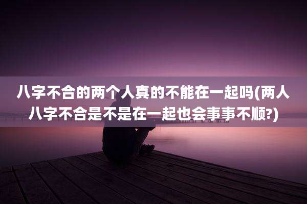 八字不合的两个人真的不能在一起吗(两人八字不合是不是在一起也会事事不顺?)