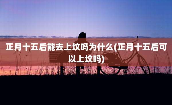 正月十五后能去上坟吗为什么(正月十五后可以上坟吗)