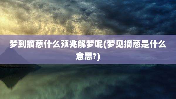 梦到摘葱什么预兆解梦呢(梦见摘葱是什么意思?)