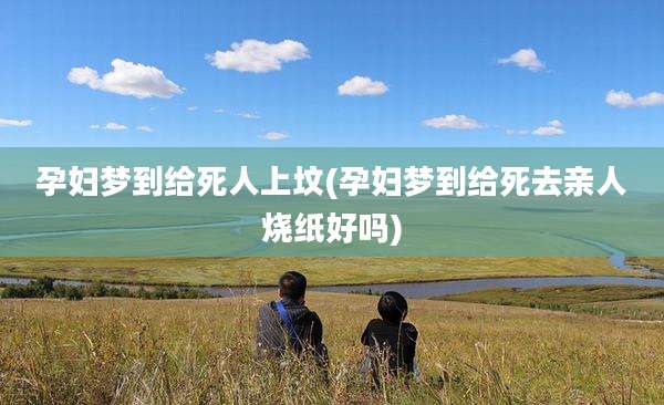孕妇梦到给死人上坟(孕妇梦到给死去亲人烧纸好吗)