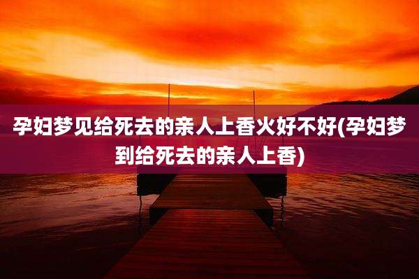 孕妇梦见给死去的亲人上香火好不好(孕妇梦到给死去的亲人上香)