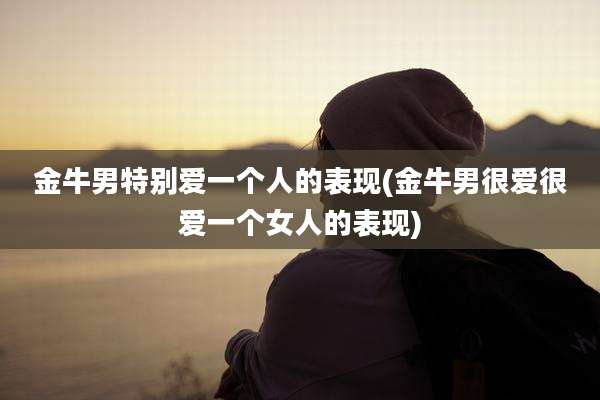 金牛男特别爱一个人的表现(金牛男很爱很爱一个女人的表现)