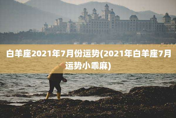 白羊座2021年7月份运势(2021年白羊座7月运势小乖麻)