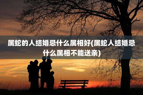 属蛇的人结婚忌什么属相好(属蛇人结婚忌什么属相不能送亲)