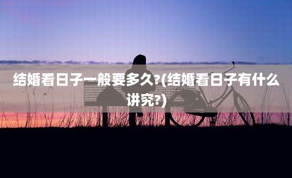 结婚看日子一般要多久?(结婚看日子有什么讲究?)
