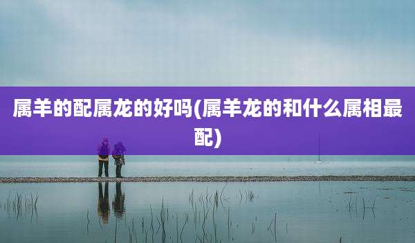 属羊的配属龙的好吗(属羊龙的和什么属相最配)