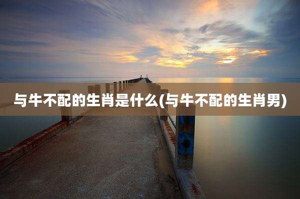 与牛不配的生肖是什么(与牛不配的生肖男)