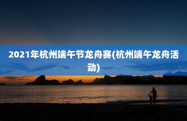 2021年杭州端午节龙舟赛(杭州端午龙舟活动)