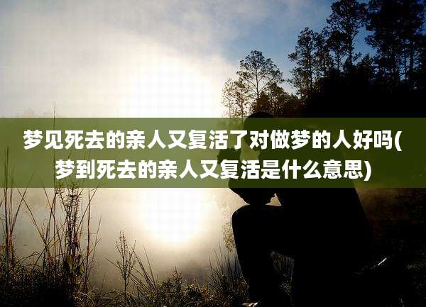 梦见死去的亲人又复活了对做梦的人好吗(梦到死去的亲人又复活是什么意思)