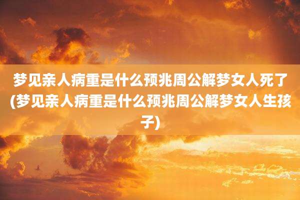 梦见亲人病重是什么预兆周公解梦女人死了(梦见亲人病重是什么预兆周公解梦女人生孩子)