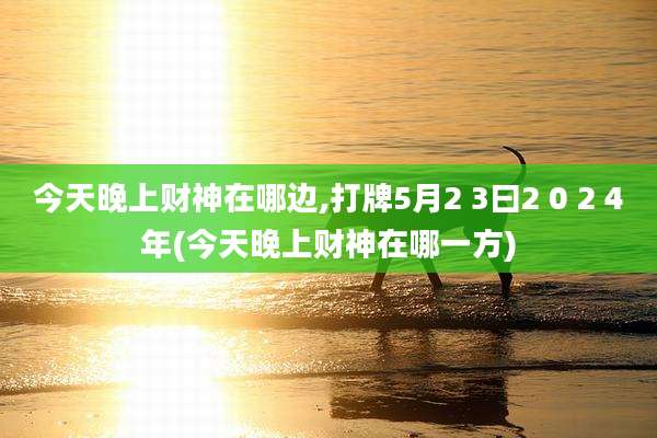 今天晚上财神在哪边,打牌5月2 3曰2 0 2 4年(今天晚上财神在哪一方)