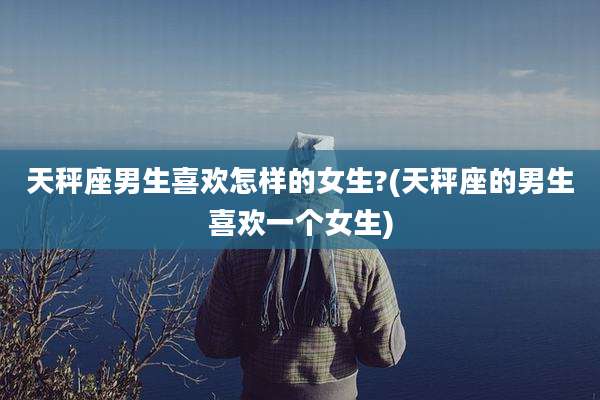 天秤座男生喜欢怎样的女生?(天秤座的男生喜欢一个女生)
