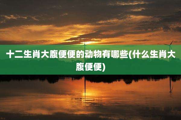 十二生肖大腹便便的动物有哪些(什么生肖大腹便便)