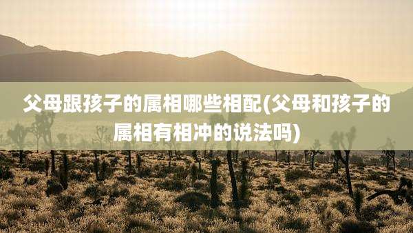 父母跟孩子的属相哪些相配(父母和孩子的属相有相冲的说法吗)
