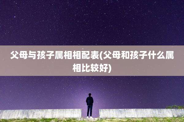 父母与孩子属相相配表(父母和孩子什么属相比较好)