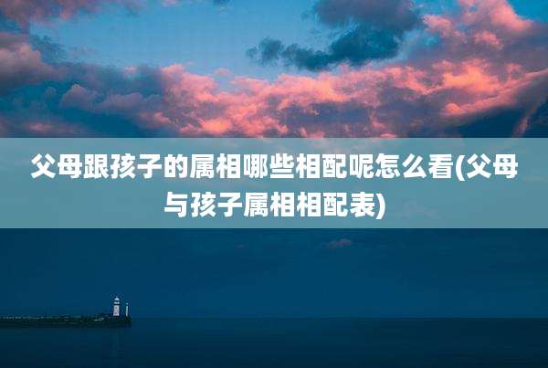 父母跟孩子的属相哪些相配呢怎么看(父母与孩子属相相配表)