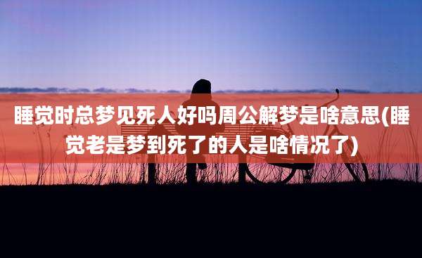 睡觉时总梦见死人好吗周公解梦是啥意思(睡觉老是梦到死了的人是啥情况了)
