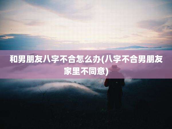 和男朋友八字不合怎么办(八字不合男朋友家里不同意)